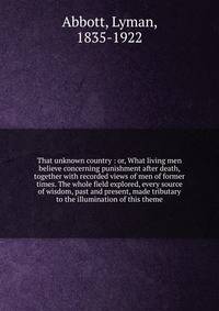 That unknown country : or, What living men believe concerning punishment after death, together with recorded views of men of former times. The whole field explored, every source of wisdom, past and present, made tributary to the illumination of this theme