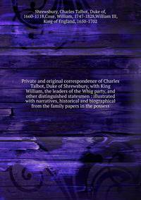 Private and original correspondence of Charles Talbot, Duke of Shrewsbury, with King William, the leaders of the Whig party, and other distinguished statesmen : illustrated with narratives, historical and biographical from the family papers in the possess