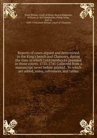 Reports of cases argued and determined in the King's bench and Chancery, during the time in which Lord Hardwicke presided in those courts. 1733-1745 Collected from a manuscript never before printed . To which are added, notes, references, and tables