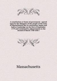 A constitution or frame of government : agreed upon by the delegates of the people of the state of Massachusetts Bay in convention, begun and held at Cambridge on the first of September 1779 and continued by adjournments to the second of March 1780 with t