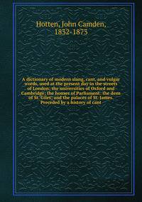 A dictionary of modern slang, cant, and vulgar words, used at the present day in the streets of London; the universities of Oxford and Cambridge; the houses of Parliament: the dens of St. Giles; and the palaces of St. James. Preceded by a history of cant