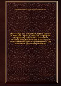Proceedings of a convention, held in the city of New York . April 29, 1868, for the purpose of organizing the National association of cotton manufcaturers and planters; and of the first meeting of the government of the association, with correspondence a