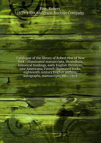 Catalogue of the library of Robert Hoe of New York : illuminated manuscripts, incunabula, historical bindings, early English literature, rare Americana, French illustrated books, eighteenth century English authors, autographs, manuscripts, etc. . : to b