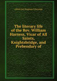 The literary life of the Rev. William Harness, Vicar of All Saints, Knightsbridge, and Prebendary of