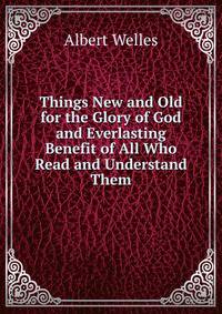 Things New and Old for the Glory of God and Everlasting Benefit of All Who Read and Understand Them