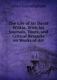 The Life of Sir David Wilkie. With his Journals, Tours, and Critical Remarks on Works of Art