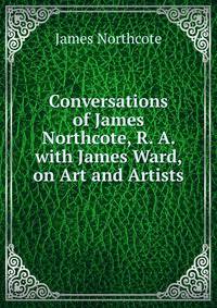 Conversations of James Northcote, R. A. with James Ward, on Art and Artists