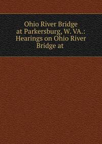 Ohio River Bridge at Parkersburg, W. VA.: Hearings on Ohio River Bridge at .
