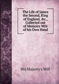 The Life of James the Second, King of England, &amp;c., Collected out of Memoirs Writ of his Own Hand.