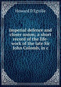 Imperial defence and closer union; a short record of the life-work of the late Sir John Colomb, in c
