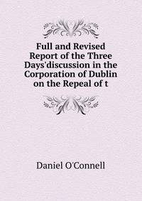 Full and Revised Report of the Three Days'discussion in the Corporation of Dublin on the Repeal of t