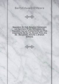 Napoleon En Exil: Relation Contenant Les Opinions Et Les Reflexions De Napoleon Sur Les Evenements Les Plus Importants De Sa Vie, Durant Trois Ans De . Recuellies, Volume 1 (French Edition)