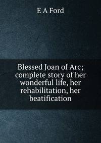 Blessed Joan of Arc; complete story of her wonderful life, her rehabilitation, her beatification