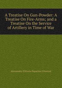 A Treatise On Gun-Powder: A Treatise On Fire-Arms; and a Treatise On the Service of Artillery in Time of War