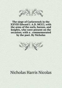 The siege of Carlaverock in the XXVIII Edward I. A.D. MCCC; with the arms of the earls, barons, and knights, who were present on the occasion; with a . commemorated by the poet. By Nicholas