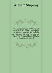 The Campanalogia, Or, Universal Instructor In The Art Of Ringing: To Which Is Prefixed, An Account Of The Origin Of Bells In Churches, With The Principal Peals Of Bells In England, Volumes 1-3