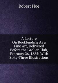 A Lecture On Bookbinding As a Fine Art, Delivered Before the Grolier Club, February 26, 1885: With Sixty-Three Illustrations