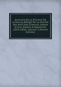 Annuaire De La Province De Limbourg Redige Par La Societe Des Amis Des Sciences, Lettres Et Arts, Etablie A Maestricht: (1824-1830)., Volume 3 (French Edition)
