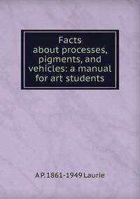 Facts about processes, pigments, and vehicles: a manual for art students