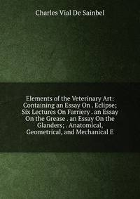 Elements of the Veterinary Art: Containing an Essay On . Eclipse; Six Lectures On Farriery . an Essay On the Grease . an Essay On the Glanders; . Anatomical, Geometrical, and Mechanical E