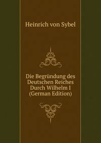 Die Begrundung des Deutschen Reiches Durch Wilhelm I (German Edition)