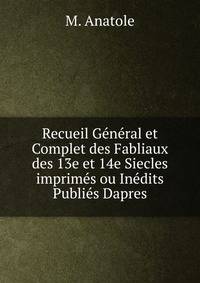 Recueil General et Complet des Fabliaux des 13e et 14e Siecles imprimes ou Inedits Publies Dapres