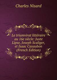 Le triumvirat litteraire au 16e siecle: Juste Lipse, Joseph Scaliger, et Isaac Casaubon (French Edition)