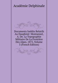 Documents Inedits Relatifs Au Dauphine: Montannel, A. De. La Topographie Militaire De La Frontiere Des Alpes. 1875, Volume 3 (French Edition)