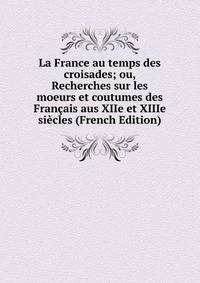 La France au temps des croisades; ou, Recherches sur les moeurs et coutumes des Francais aus XIIe et XIIIe siecles (French Edition)