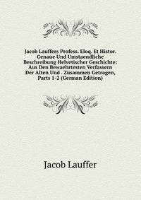 Jacob Lauffers Profess. Eloq. Et Histor. Genaue Und Umstaendliche Beschreibung Helvetischer Geschichte: Aus Den Bewaehrtesten Verfassern Der Alten Und . Zusammen Getragen, Parts 1-2 (German Edition)