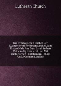 Die Symbolischen Bucher Der Evangelischreformirten Kirche: Zum Ersten Male Aus Dem Lateinischen Vollstandig Ubersetzt Und Mit Historischen . Entstehung, Inhalt Und. (German Edition)