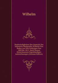 Denkwurdigkeiten Des Generals Der Infanterie Markgrafen Wilhelm Von Baden Aus Den Feldzugen Von 1809 Bis 1815: Nach Dessen Hinterlassenen Eigenhandigen Aufzeichnungen (German Edition)