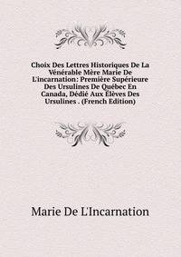 Choix Des Lettres Historiques De La V?n?rable M?re Marie De L'incarnation: Premi?re Sup?rieure Des Ursulines De Qu?bec En Canada, D?di? Aux ?l?ves Des Ursulines . (French Edition)