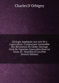 G?ologie Appliqu?e Aux Arts Et a L'agriculture: Comprenant L'ensemble Des R?volution Du Globe; Ouvrage Orn? De Vignettes Intercal?es Dans Le Texte, Et . Stratifi?s Et Les Prin (French Edition)