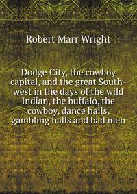 Dodge City, the cowboy capital, and the great South-west in the days of the wild Indian, the buffalo, the cowboy, dance halls, gambling halls and bad men