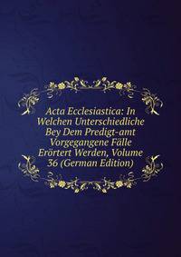 Acta Ecclesiastica: In Welchen Unterschiedliche Bey Dem Predigt-amt Vorgegangene Falle Erortert Werden, Volume 36 (German Edition)