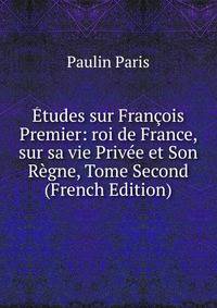 Etudes sur Francois Premier: roi de France, sur sa vie Privee et Son Regne, Tome Second (French Edition)
