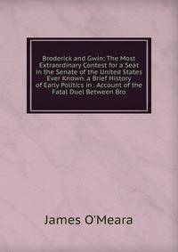 Broderick and Gwin: The Most Extraordinary Contest for a Seat in the Senate of the United States Ever Known. a Brief History of Early Politics in . Account of the Fatal Duel Between Bro