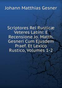 Scriptores Rei Rustic? Veteres Latini: E Recensione Jo. Matth. Gesneri Cum Ejusdem Praef. Et Lexico Rustico, Volumes 1-2
