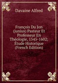 Francois Du Jon (junius) Pasteur Et Professeur En Theologie, 1545-1602; Etude Historique (French Edition)