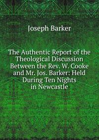 The Authentic Report of the Theological Discussion Between the Rev. W. Cooke and Mr. Jos. Barker: Held During Ten Nights in Newcastle