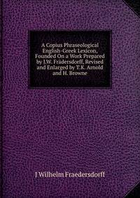 A Copius Phraseological English-Greek Lexicon, Founded On a Work Prepared by J.W. Fradersdorff, Revised and Enlarged by T.K. Arnold and H. Browne