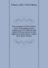 Two centuries of Irish history, 1691-1870; being a series of papers by W.K. Sullivan and others With an introd. by the Right Hon. James Bryce; edited by R. Barry O'Brien
