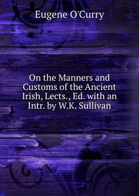 On the Manners and Customs of the Ancient Irish, Lects., Ed. with an Intr. by W.K. Sullivan