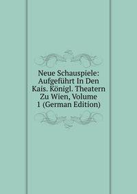 Neue Schauspiele: Aufgefuhrt In Den Kais. Konigl. Theatern Zu Wien, Volume 1 (German Edition)