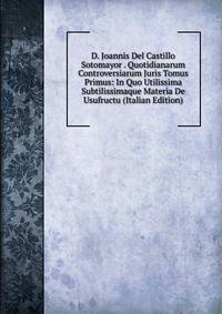 D. Joannis Del Castillo Sotomayor . Quotidianarum Controversiarum Juris Tomus Primus: In Quo Utilissima Subtilissimaque Materia De Usufructu (Italian Edition)