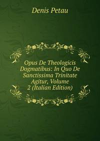 Opus De Theologicis Dogmatibus: In Quo De Sanctissima Trinitate Agitur, Volume 2 (Italian Edition)