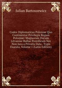 Codex Diplomaticus Poloniae Quo Continentur Privilegia Regum Poloniae: Magnorum Ducum Litvaniae Bullae Pontificum Nec Non Jura a Privatis Data . Typis Exarata, Volume 1 (Latin Edition)