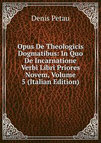 Opus De Theologicis Dogmatibus: In Quo De Incarnatione Verbi Libri Priores Novem, Volume 5 (Italian Edition)