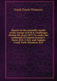 Report on the scientific results of the voyage of H.M.S. Challenger during the years 1873-76: under the command of Captain George S. Nares, R.N., F.R.S. and Captain Frank Turle Thomson, R.N.